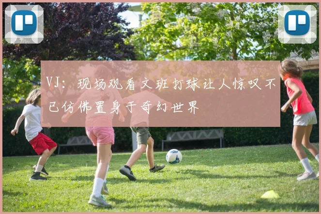 VJ：现场观看文班打球让人惊叹不已仿佛置身于奇幻世界