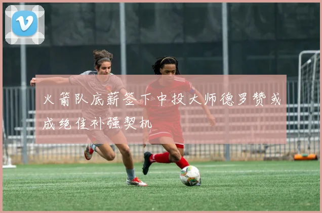 火箭队底薪签下中投大师德罗赞或成绝佳补强契机