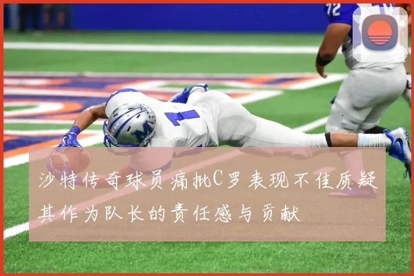 沙特传奇球员痛批C罗表现不佳质疑其作为队长的责任感与贡献