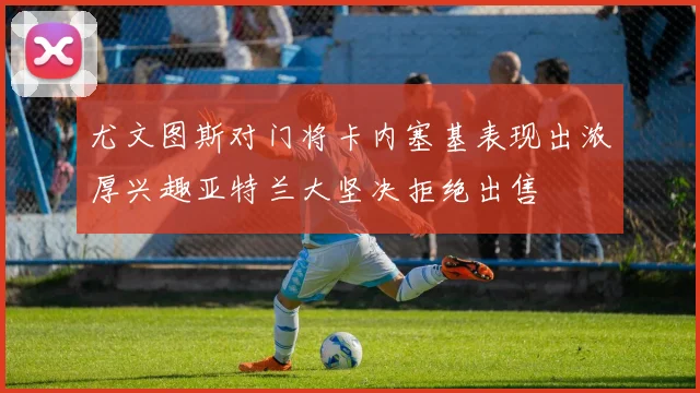 尤文图斯对门将卡内塞基表现出浓厚兴趣亚特兰大坚决拒绝出售
