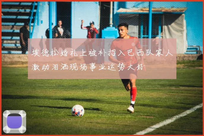 埃德松婚礼上被补招入巴西队家人激动泪洒现场事业运势大好