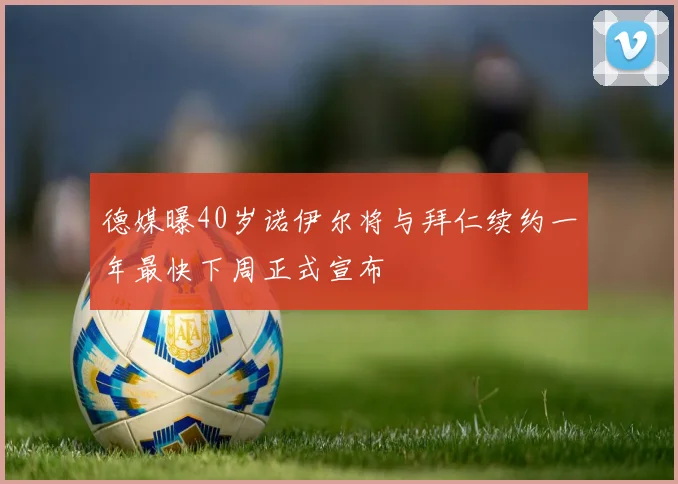 德媒曝40岁诺伊尔将与拜仁续约一年最快下周正式宣布