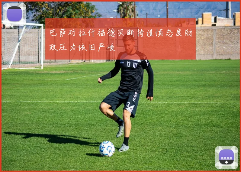 巴萨对拉什福德买断持谨慎态度财政压力依旧严峻