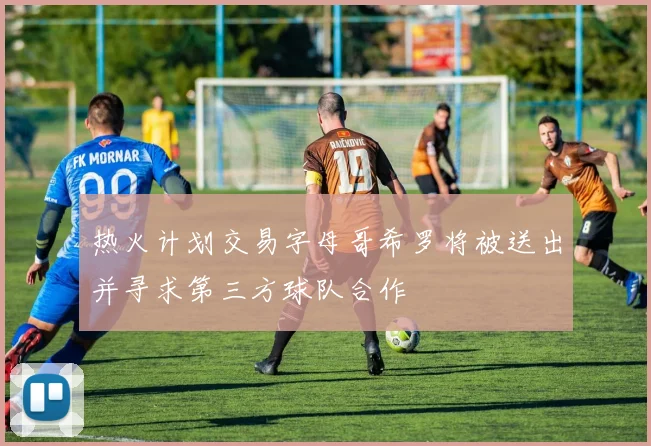 热火计划交易字母哥希罗将被送出并寻求第三方球队合作