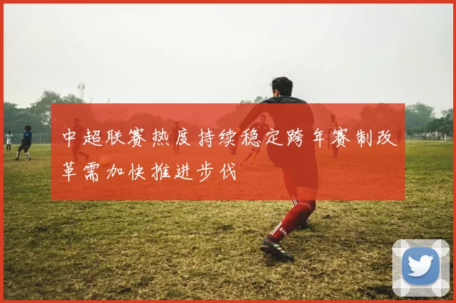 中超联赛热度持续稳定跨年赛制改革需加快推进步伐