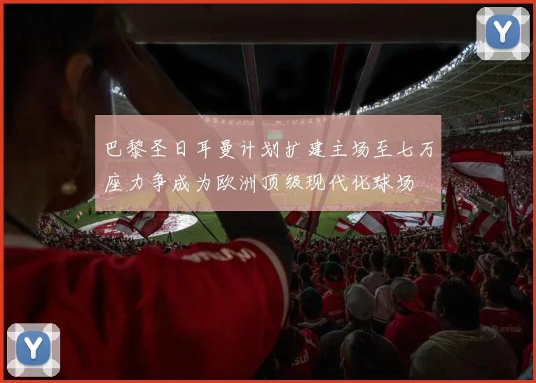 巴黎圣日耳曼计划扩建主场至七万座力争成为欧洲顶级现代化球场