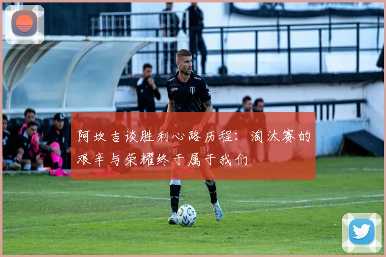 阿坎吉谈胜利心路历程：淘汰赛的艰辛与荣耀终于属于我们