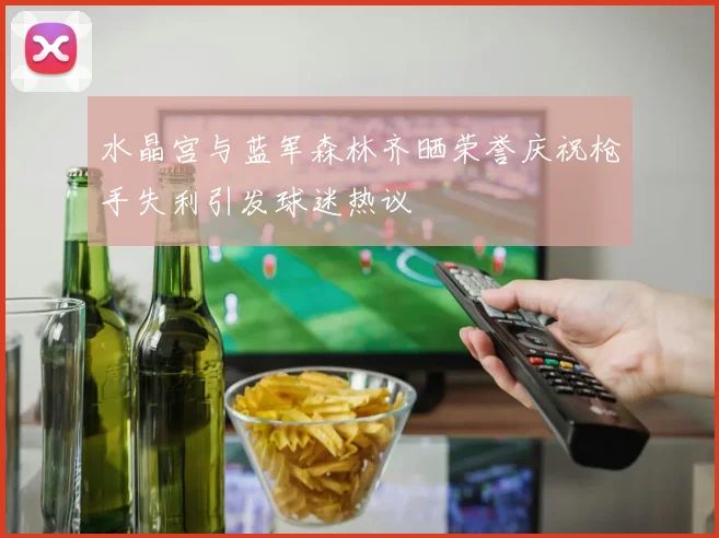 水晶宫与蓝军森林齐晒荣誉庆祝枪手失利引发球迷热议